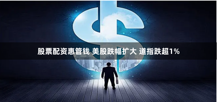股票配资惠管钱 美股跌幅扩大 道指跌超1%