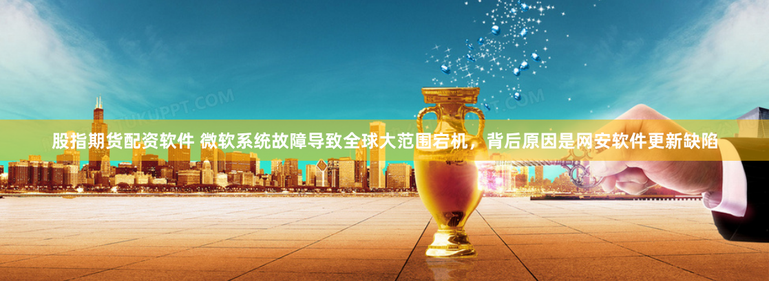 股指期货配资软件 微软系统故障导致全球大范围宕机，背后原因是网安软件更新缺陷