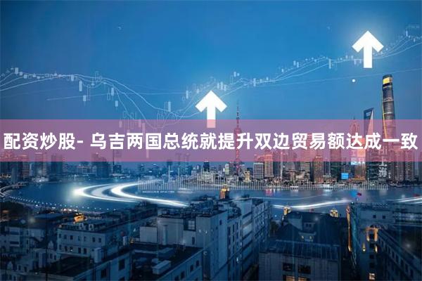 配资炒股- 乌吉两国总统就提升双边贸易额达成一致