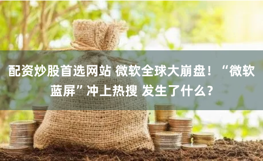 配资炒股首选网站 微软全球大崩盘！“微软蓝屏”冲上热搜 发生了什么？