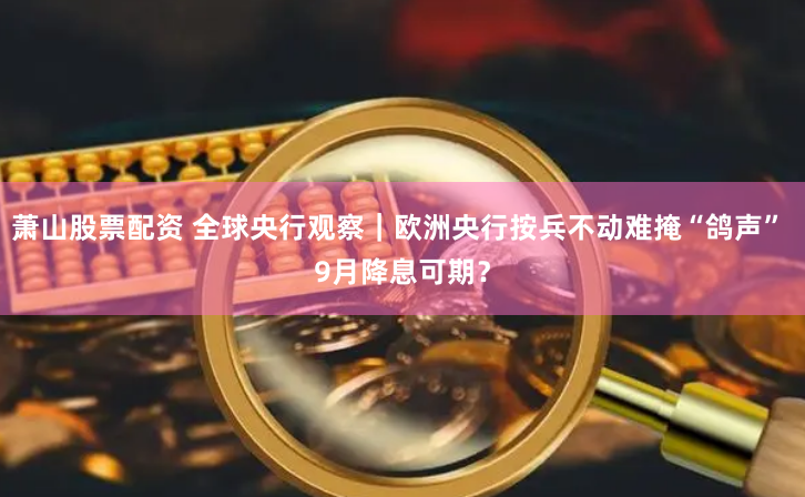 萧山股票配资 全球央行观察｜欧洲央行按兵不动难掩“鸽声” 9月降息可期？