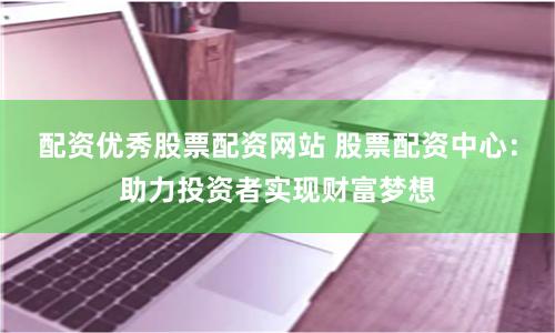 配资优秀股票配资网站 股票配资中心：助力投资者实现财富梦想